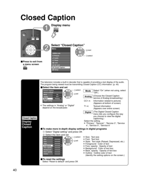 Page 4040
Closed Caption 
Closed Caption
Display
Closed 
Caption
The television includes a built-in decoder that is capable of providing \
a text display of the audio. 
The program being viewed must be transmitting Closed Caption (CC) info\
rmation. (p. 45)
■ Select the item and set
 
PrimaryCC1On
Closed Caption
Digital Mode
Analog
Digital setting Reset to default
 select
 set
Mode
Select “On” (when not using, select 
“Off”).
Analog (Choose the Closed Caption 
service of Analog broadcasting.)
CC1-4:...