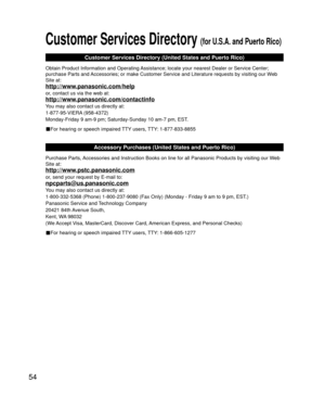 Page 5454
Customer Services Directory (for U.S.A. and Puerto Rico)
Customer Services Directory (United States and Puerto Rico)
Obtain Product Information and Operating Assistance; locate your nearest Dealer or Service Center; 
purchase Parts and Accessories; or make Customer Service and Literature requests by visitin\
g our Web 
Site at:
http://www.panasonic.com/help
or, contact us via the web at:
http://www.panasonic.com/contactinfo
You may also contact us directly at:
1-877-95-VIERA (958-4372)
Monday-Friday 9...