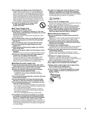 Page 55
 
●Do not place any objects on top of the Plasma TV.
  If water spills onto the Plasma TV or foreign objects get  inside it, a short-circuit may occur which could result in 
fire or electric shock. If any foreign objects get inside the 
Plasma TV, please consult an Authorized Service Center.
  In the unlikely event that you receive a shock from this  product it is possible that your household outlet may be 
wired improperly. Have an electrician verify that the TV’s 
outlet is properly wired. If the...