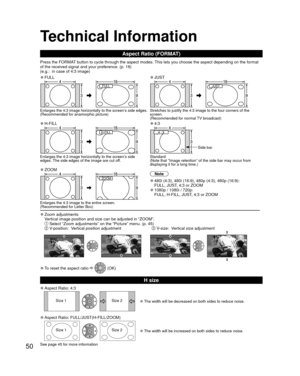 Page 5050
 Technical Information
 Aspect Ratio (FORMAT)
Press the FORMAT button to cycle through the aspect modes. This lets you choose the aspect depending on the format 
of the received signal and your preference. (p. 18) 
(e.g.:  in case of 4:3 image)
 
●FULL 
●JUST
FULL JUST 
Enlarges the 4:3 image horizontally to the screen’s side edges.
(Recommended for anamorphic picture) Stretches to justify the 4:3 image to the four corners of the 
screen. 
(Recommended for normal TV broadcast)
 
●H-FILL 
●4:3
H-FILL...