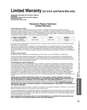 Page 5959
Support Information
 Limited Warranty (for U.S.A. and Puerto Rico only)
 Index
 Limited Warranty (for U.S.A. and Puerto Rico only)
PANASONIC CONSUMER ELECTRONICS COMPANY,
DIVISION OF
PANASONIC CORPORATION OF NORTH AMERICA
One Panasonic Way
Secaucus, New Jersey 07094
Panasonic Plasma TelevisionLimited Warranty
Limited Warranty Coverage
If your product does not work properly because of a defect in materials \
or workmanship, Panasonic Consumer 
Electronics Company (referred to as “the warrantor”) will,...