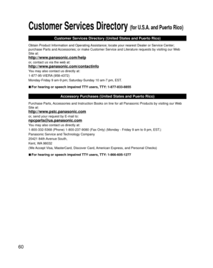 Page 6060
 Customer Services Directory (for U.S.A. and Puerto Rico)
Customer Services Directory (United States and Puerto Rico)
Obtain Product Information and Operating Assistance; locate your nearest Dealer or Service Center; 
purchase Parts and Accessories; or make Customer Service and Literature requests by visitin\
g our Web 
Site at:
http://www.panasonic.com/help
or, contact us via the web at:
http://www.panasonic.com/contactinfo
You may also contact us directly at:
1-877-95-VIERA (958-4372)
Monday-Friday...