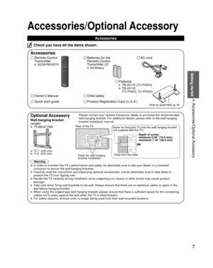 Page 77
Getting started
 Accessories/Optional Accessory
Accessories/Optional Accessory
 Accessories
Remote Control 
Transmitter
 N2QAYB000570
Batteries for the
Remote Control
Transmitter (2)
 AA Battery
AC cord
Accessories
Check you have all the items shown.
 Pedestal TBLX0134 (TC-P42X3) TBLX0135 
(TC-P46X3, TC-P50X3)
Quick start guide
Owner’s Manual
Product Registration Card (U.S.A.)
Child safety
How to assemble (p. 8)
  Optional AccessoryPlease contact your nearest Panasonic dealer to purchase the...