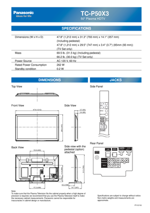 Page 66TC-P50X3
50 Plasma HDTV
  Dimensions (W x H x D)    47.8 (1,212 mm) x 31.3 (793 mm) x 14.1 (357 mm)
      (Including pedestal)
       47.8 (1,212 mm) x 29.5 (747 mm) x 3.4 (3.7) (85mm (93 mm))\
(TV Set only)
  Mass        69.5 lb. (31.5 kg) (Including pedestal)
            66.2 lb. (30.0 kg) (TV Set only) 
  Power Source      AC 120 V, 60 Hz 
  Rated Power Consumption    262 W
   Standby condition      0.2 W
SPECIFICATIONS
DIMENSIONS JACKS
Note:
To make sure that the Plasma Television fits the cabinet...