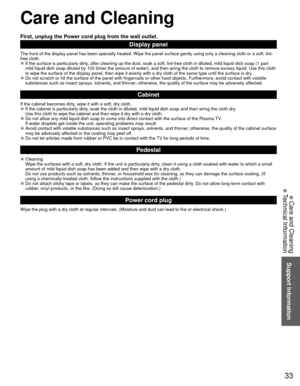 Page 3333
Support Information
 Care and Cleaning
 Technical Information
 Care and Cleaning
First, unplug the Power cord plug from the wall outlet.
Display panel
The front of the display panel has been specially treated. Wipe the pane\
l surface gently using only a cleaning cloth or a soft, lint-
free cloth.
 
●If the surface is particularly dirty, after cleaning up the dust, soak a soft, lint-free cloth in diluted, m\
ild liquid dish soap (1 part 
mild liquid dish soap diluted by 100 times the amount of water),...