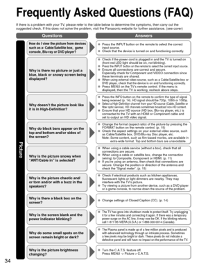 Page 3434
QuestionsAnswers
Picture
 Frequently Asked Questions (FAQ)
If there is a problem with your TV, please refer to the table below to determine the symptoms, then carry \
out the 
suggested check. If this does not solve the problem, visit the Panasonic\
 website for further assistance. (see cover)
How do I view the picture from devices 
such as a: Cable/Satellite box,  game 
console, Blu-ray or DVD player?  Press the INPUT button on the remote to select the correct 
input source.
  Check that the device...