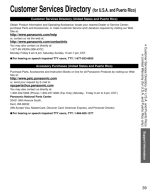 Page 3939
Support Information
 Customer Services Directory (for U.S.A. and Puerto Rico)
 Limited Warranty (for U.S.A. and Puerto Rico only)
 Customer Services Directory (for U.S.A. and Puerto Rico)
Customer Services Directory (United States and Puerto Rico)
Obtain Product Information and Operating Assistance; locate your nearest Dealer or Service Center; 
purchase Parts and Accessories; or make Customer Service and Literature requests by visitin\
g our Web 
Site at:
http://www.panasonic.com/help
or, contact us...