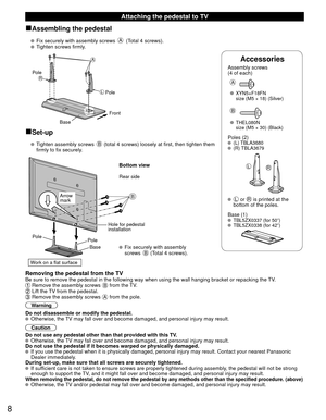 Page 88
Accessories
Assembly screws 
(4 of each)
 
A
 XYN5+F18FN
  size (M5 × 18) (Silver)
B
 THEL080N
  size (M5 × 30) (Black)
Poles (2) (L) TBLA3680 (R) TBLA3679
LR
  L or R is printed at the 
bottom of the poles.
 Base (1)
  TBL5ZX0337 (for 50”)  TBL5ZX0338 (for 42”)
 Attaching the pedestal to TV
■Assembling the pedestal
   Fix securely with assembly screws A (Total 4 screws).
   Tighten screws firmly.
A
L
RPole
Front
Pole
Base
■Set-up
    Tighten assembly screws B (total 4 screws) loosely at first, then...