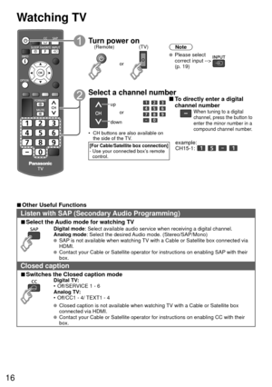 Page 1616
 Watching TV
Turn power on(TV)
or
(Remote)Note
 Please select correct input -->  
(p. 19)
 Select a channel number
up
down or
•  CH buttons are also available on  the side of the TV. 
[For Cable/Satellite box connection]-  Use your connected box’s remote control.
 To directly enter a digital 
channel number
When tuning to a digital 
channel, press the button to 
enter the minor number in a 
compound channel number.
example:  
CH15-1:    
 
■Other Useful Functions
Listen with  SAP (Secondary Audio...