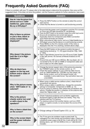 Page 3232
 Frequently Asked Questions (FAQ)
QuestionsAnswers
Picture
If there is a problem with your TV, please refer to the table below to determine the symptoms, then carry \
out the 
suggested check. If this does not solve the problem, visit the Panasonic\
 website for further assistance. (see cover)
How do I view the picture from 
devices such as a: Cable/
Satellite box,  game console, 
Blu-ray or DVD player?  Press the INPUT button on the remote to select the correct input source.
  Check that the device...