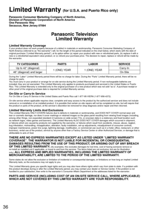 Page 3636
 Limited Warranty (for U.S.A. and Puerto Rico only)
Panasonic Consumer Marketing Company of North America,
Division of Panasonic Corporation of North America
One Panasonic Way
Secaucus, New Jersey 07094
Panasonic TelevisionLimited Warranty
Limited Warranty CoverageIf your product does not work properly because of a defect in materials \
or workmanship, Panasonic Consumer Marketing Company of 
North America (referred to as “the warrantor”) will, for the length of\
 the period indicated on the chart...