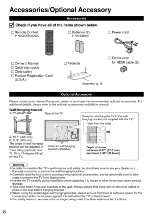Page 88
Optional Accessory
Remote Control N2QAYB000820Batteries (2) AA BatteryPower cord
 Accessories
Check if you have all of the items shown below.
Quick start guide
Owner’s Manual
Product Registration Card 
(U.S.A.)
Child safety
Please contact your nearest Panasonic dealer to purchase the recommended\
 optional accessories. For 
additional details, please refer to the optional accessories installatio\
n manual.
Wall-hanging bracket 
●TY-WK4P1RW 
 a:  15.7” (400 mm) 
b: 11.8” (300 mm)
The angle of...