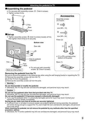 Page 99
Getting started
 Attaching the pedestal to TV
■Assembling the pedestal
   Fix securely with assembly screws A (Total 4 screws).
   Tighten screws firmly.
A
L
RPole
Front
Pole
Base
■Set-up
    Tighten assembly screws B (total 4 screws) loosely at first, 
then tighten them firmly to fix securely.
B
 Fix securely with assembly 
screws B (Total 4 screws).
Rear side
Arrow 
mark
Pole Hole for pedestal 
installation 
Pole
 Base 
Bottom view
Work on a flat surface
Removing the pedestal from the TVBe sure to...