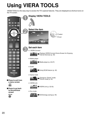 Page 2020
Using  VIERA TOOLS
 Press to exit from a menu screen
 
 Press to go back to the previous 
screen 
Display VIERA TOOLS
Select the item
 select
 next
Set each item
   VIERA Connect
Displays VIERA Connect Home Screen for Enjoying 
Internet Services (p. 39)
  Media player
Media player (p. 22-27)
  DLNA
Using DLNA feature (p. 40)
 Game mode
Change to “Game” mode.
Picture mode (p. 45)
  VIERA Link
VIERA Link (p. 32-33)
  Eco mode
ECO/energy saving (p. 49)
VIERA TOOLS is the easy way to access the TV’s...