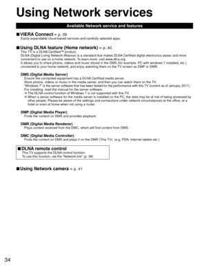 Page 3434
Using  Network services
Available Network service and features
 
■ VIERA Connect  p. 39Easily expandable cloud-based services and carefully selected apps.
 
■Using  DLNA feature (Home network)  p. 40This TV is a DLNA Certified™ product.
DLNA (Digital Living Network Alliance) is a standard that makes DLNA Certified digital electronics easier and more 
convenient to use on a home network. To learn more, visit www.dlna.org.
It allows you to share photos, videos and music stored in the DMS (for \
example,...