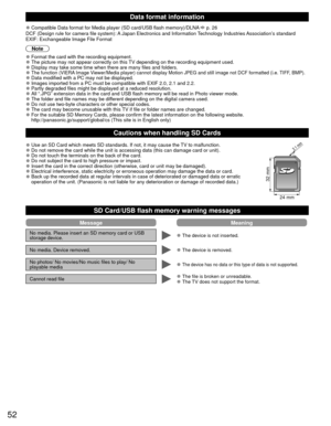 Page 5252
Data format information
 
●Compatible Data format for Media player (SD card/USB flash memory)/DLN\
A  p. 26
DCF (Design rule for camera file system): A Japan Electronics and Information Technology Industries Association’s standard
EXIF: Exchangeable Image File Format
Note
 
●Format the card with the recording equipment. 
●The picture may not appear correctly on this TV depending on the recording equipment used. 
●Display may take some time when there are many files and folders. 
●The function (VIERA...