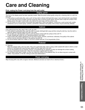 Page 5555
Support Information
 Care and Cleaning
 Technical Information
 Care and Cleaning
First, unplug the Power cord plug from the wall outlet.
Display panel
The front of the display panel has been specially treated. Wipe the pane\
l surface gently using only a cleaning cloth or a soft, lint-
free cloth.
  If the surface is particularly dirty, soak a soft, lint-free cloth in diluted mild liquid dish soap (1 part\
 mild liquid dish soap diluted by 100 times the amount of water) and then wring the cloth to...