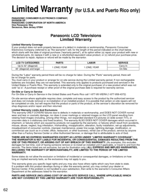 Page 6262
 Limited Warranty (for U.S.A. and Puerto Rico only)
PANASONIC CONSUMER ELECTRONICS COMPANY,
DIVISION OF:
PANASONIC CORPORATION OF NORTH AMERICA
One Panasonic Way
Secaucus, New Jersey 07094
Panasonic LCD TelevisionsLimited Warranty
Limited Warranty Coverage
If your product does not work properly because of a defect in materials \
or workmanship, Panasonic Consumer 
Electronics Company (referred to as “the warrantor”) will, for t\
he length of the period indicated on the chart below, 
which starts with...