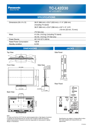 Page 65TC-L42D30
42 LCD HDTV
  Dimensions (W x H x D)    38.9 (986 mm) x 25.0 (633 mm) x 11.4 (288 mm)
      (Including TV stand)
       38.9 (986 mm) x 23.6 (598 mm) x 0.8 (1.3, 2.9)
               (19 mm (33 mm, 72 mm))     
(TV Set only)
  Mass        41.9 lb. (19.0 kg) (Including TV stand)
            35.3 lb. (16.0 kg) (TV Set only) 
  Power Source      AC 110-127 V, 60 Hz 
  Rated Power Consumption    108 W
   Standby condition      0.2 W
SPECIFICATIONS
DIMENSIONS JACKS
Top View
Front View
Back View...