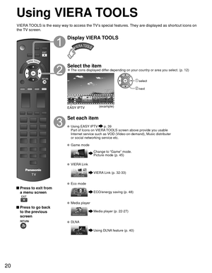 Page 2020
Using  VIERA TOOLS
 Press to exit from a menu screen
 
 Press to go back to the previous 
screen 
Display VIERA TOOLS
Select the item 
●The icons displayed differ depending on your country or area you select. (p. 12)
(example)
EASY IPTV
 select
 next
Set each item
 Using   EASY IPTV  p. 39
  Part of Icons on VIERA TOOLS screen above provide you usable  Internet service such as VOD (Video-on-demand), Music distributer 
or social networking service etc.
 Game mode
Change to “Game” mode.
Picture mode (p....