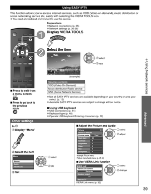 Page 3939
Advanced
 Using Network services
Using  EASY IPTV
This function allows you to access Internet services, such as VOD (Video-on-demand), music distribution or 
social networking service etc, easily with selecting the VIERA TOOLS icon.
 
●You need a broadband environment to use this service.
 
■Press to exit from 
a menu screen
 
 
■Press to go back to 
the previous 
Preparations 
●Network connections (p. 35) 
●Network settings (p. 36-38)
Display VIERA TOOLS
Select the item
(example)
 select
 next...