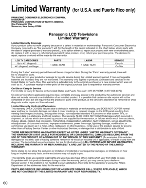 Page 6060
PANASONIC CONSUMER ELECTRONICS COMPANY,
DIVISION OF:
PANASONIC CORPORATION OF NORTH AMERICA
One Panasonic Way
Secaucus, New Jersey 07094
Panasonic LCD TelevisionsLimited Warranty
Limited Warranty Coverage
If your product does not work properly because of a defect in materials \
or workmanship, Panasonic Consumer Electronics 
Company (referred to as “the warrantor”) will, for the length of\
 the period indicated on the chart below, which starts with 
the date of original purchase (“warranty period”),...