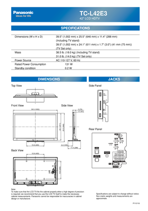 Page 63TC-L42E3
42 LCD HDTV
  Dimensions (W x H x D)    39.5 (1,002 mm) x 25.5 (646 mm) x 11.4 (288 mm)
      (Including TV stand)
       39.5 (1,002 mm) x 24.1 (611 mm) x 1.7 (3.0) (41 mm (75 mm))
(TV Set only)
  Mass        38.5 lb. (18.0 kg) (Including TV stand)
            31.0 lb. (14.0 kg) (TV Set only) 
  Power Source      AC 110-127 V, 60 Hz 
  Rated Power Consumption      131 W
  Standby condition    0.2 W
SPECIFICATIONS
DIMENSIONS JACKS
Top View
Front View
Back View
Note:
To make sure that the LCD TV...