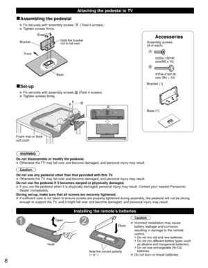 Page 88
Accessories
Assembly screws 
(4 of each)
 
A
 XSS5+15FNK 
  size(M5 x 15)
B
 XYN4+F30FJK
  size (M4 × 30)
Bracket (1)
 Base (1)
■Assembling the pedestal
   Fix securely with assembly screws A (Total 4 screws).
   Tighten screws firmly.
A
Bracket
Front
BaseHold the bracket 
not to fall over
■Set-up
   Fix securely with assembly screws  (Total 4 screws).
  Tighten screws firmly.
BB
Foam mat or thick 
soft cloth
WARNING
Do not disassemble or modify the pedestal.
  Otherwise the TV may fall over and become...