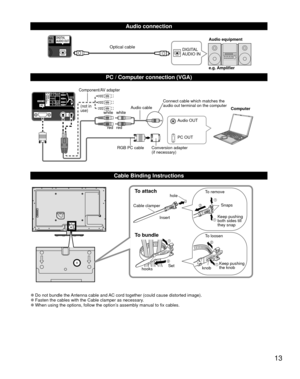 Page 1313
  Audio connection
DIGITAL 
AUDIO INe.g. Amplifier Audio equipmentOptical cable
  PC / Computer connection (VGA)
PC OUT Computer
RGB PC cable Audio cable
Connect cable which matches the 
audio out terminal on the computer
Audio OUT
Conversion adapter
(if necessary)
white white
red red
Component/AV adapter
(not in 
use)
  Cable Binding Instructions
To attachhole
Insert
To bundle
To remove
To loosen Keep pushing 
both sides till 
they snap Snaps
Set
hooks knobKeep pushing 
the knob
Cable clamper
 
●Do...