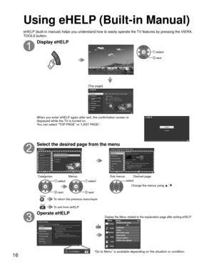 Page 1616
Using eHELP (Built-in Manual)
Display eHELP
VIERA TOOLS
OK select
 next
[Top page]
When you enter eHELP again after exit, the confirmation screen is 
displayed while the TV is turned on.
You can select “TOP PAGE” or “LAST PAGE”.
Select the desired page from the menu
Categories MenusSub menus Desired page
OK
 select
 next
OK
 select
 next
OK
select
Change the menus using  ▲/ ▼
EXIT
RETURN To return the previous menu/layer
 To exit from eHELP
Operate eHELP
“Go to Menu” is available depending on the...