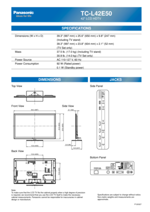 Page 22TC-L42E50
42 LCD HDTV
SPECIFICATIONS
DIMENSIONSJACKS
Top View
Front View
Back View
Note:
To make sure that the LCD TV fits the cabinet properly when a high degree of precision 
is required, we recommend that you use the LCD TV itself to make the necessary 
cabinet measurements. Panasonic cannot be responsible for inaccuracies i\
n cabinet 
design or manufacture. Specifications are subject to change without notice. 
Non-metric weights and measurements are 
approximate.
Side View
P120327
15.8 (400)
15.8...