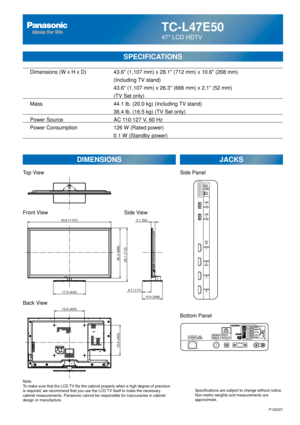 Page 23TC-L47E50
47 LCD HDTV
SPECIFICATIONS
DIMENSIONSJACKS
Top View
Front View
Back View
Note:
To make sure that the LCD TV fits the cabinet properly when a high degree of precision 
is required, we recommend that you use the LCD TV itself to make the necessary 
cabinet measurements. Panasonic cannot be responsible for inaccuracies i\
n cabinet 
design or manufacture. Specifications are subject to change without notice. 
Non-metric weights and measurements are 
approximate.
Side View
P120327
15.8 (400)
15.8...