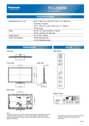 Page 24TC-L55E50
55 LCD HDTV
SPECIFICATIONS
DIMENSIONSJACKS
Top View
Front View
Back View
Note:
To make sure that the LCD TV fits the cabinet properly when a high degree of precision 
is required, we recommend that you use the LCD TV itself to make the necessary 
cabinet measurements. Panasonic cannot be responsible for inaccuracies i\
n cabinet 
design or manufacture. Specifications are subject to change without notice. 
Non-metric weights and measurements are 
approximate.
Side View
P120327
15.8 (400)
15.8...