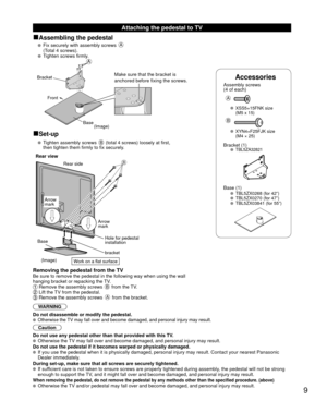 Page 99
 Attaching the pedestal to TV
■Assembling the pedestal
   Fix securely with assembly screws A 
(Total 4 screws).
 
  Tighten screws firmly.
Accessories
Assembly screws 
(4 of each)
 
A
 XSS5+15FNK size  (M5 x 15)
B
 XYN4+F25FJK size (M4 × 25)
Bracket (1) TBL5ZA32821
 Base (1)  TBL5ZX0268 (for 42”)  TBL5ZX0270 (for 47”)  TBL5ZX03841 (for 55”)
A
Bracket
Front
BaseMake sure that the bracket is 
anchored before fixing the screws.
(Image)
■Set-up
   Tighten assembly screws B (total 4 screws) loosely at...