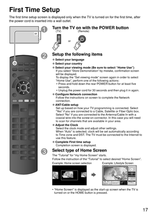 Page 1717
First Time Setup
The first time setup screen is displayed only when the TV is turned on for the first time, after 
the power cord is inserted into a wall outlet.
or
Turn the TV on with the POWER button
or
(Remote)
(TV)
Setup the following items
 
●Select your language
 
●Select your country
 
●Select your viewing mode (Be sure to select “Home Use”)If you select “Store Demonstration” by mistake, confirmation scree\
n 
will be displayed.
To display the “Set viewing mode” screen again in order to select...