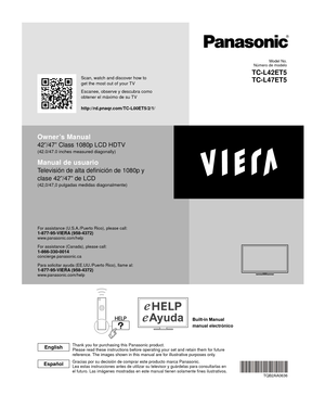 Page 1manual electrónico
Owner’s Manual
42”/47” Class 1080p LCD HDTV
(42.0/47.0 inches measured diagonally)
Manual de usuario
Televisión de alta definición de 1080p y 
clase 42”/47” de LCD
(42,0/47,0 pulgadas medidas diagonalmente)
For assistance (U.S.A./Puerto Rico), please call:1-877-95-VIERA (958-4372)www.panasonic.com/help
For assistance (Canada), please call:1-866-330-0014concierge.panasonic.ca
Para solicitar ayuda (EE.UU./Puerto Rico), llame al:
1-877-95-VIERA (958-4372)www.panasonic.com/help
TQB2AA0636...