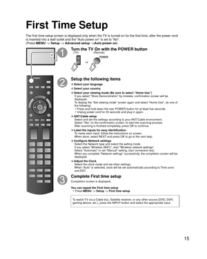 Page 1515
First Time Setup
or
Turn the TV On with the POWER button
or
(Remote)
(TV)
Setup the following items
 
●Select your language
 
●Select your country
 
●Select your viewing mode (Be sure to select “Home Use”)
If you select “Store Demonstration” by mistake, confirmation scree\
n will be 
displayed.
To display the “Set viewing mode” screen again and select “Home \
Use”, do one of 
the following:•  Press and hold down the rear POWER button for at least five seconds.
•  Unplug power cord for 30 seconds and...