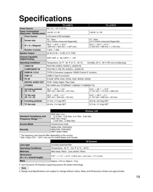 Page 1919
Specifications
TC-L42ET5TC-L47ET5
Power Source AC 1
 10 - 127 V, 60 Hz
Power Consumption
(Rated power / Standby power)104 W / 0.1 W 128 W / 0.1 W
Display PanelPanel SystemLCD panel (LED backlight)
Screen size 42 ” class 
(42.0 inches measured diagonally) 47 ” class 
(47.0 inches measured diagonally)
W × H × Diagonal 36.6 ” × 20.6 ” × 42.0 ”
 (930 mm × 523 mm × 1,067 mm) 40.9  × 23.0  × 47.0 
(1,040 mm × 585 mm × 1,193 mm)
Number of pixels 1,920 × 1,080
Speaker Output 20 W [10 W + 10 W] (10 % THD)...