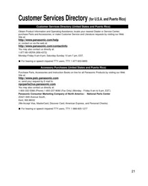 Page 2121
Customer Services Directory (for U.S.A. and Puerto Rico)
Customer Services Directory (United States and Puerto Rico)
Obtain Product Information and Operating Assistance; locate your nearest Dealer or Service Center; 
purchase Parts and Accessories; or make Customer Service and Literature requests by visitin\
g our Web 
Site at:
http://www.panasonic.com/help
or, contact us via the web at:
http://www.panasonic.com/contactinfo
You may also contact us directly at:
1-877-95-VIERA (958-4372)
Monday-Friday 9...