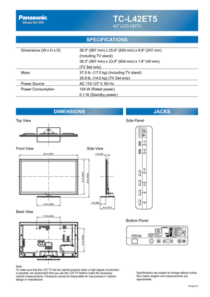 Page 23TC-L42ET5
42 LCD HDTV
SPECIFICATIONS
DIMENSIONS JACKS
Top View
Front View
Back View
Note:
To make sure that the LCD TV fits the cabinet properly when a high degree of precision 
is required, we recommend that you use the LCD TV itself to make the necessary 
cabinet measurements. Panasonic cannot be responsible for inaccuracies in cabinet 
design or manufacture.Specifications are subject to change without notice. 
Non-metric weights and measurements are 
approximate.
Side View
P120117
15.8 (400)
15.8...