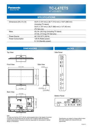 Page 24TC-L47ET5
47 LCD HDTV
SPECIFICATIONS
DIMENSIONS JACKS
Top View
Front View
Back View
Note:
To make sure that the LCD TV fits the cabinet properly when a high degree of precision 
is required, we recommend that you use the LCD TV itself to make the necessary 
cabinet measurements. Panasonic cannot be responsible for inaccuracies in cabinet 
design or manufacture.Specifications are subject to change without notice. 
Non-metric weights and measurements are 
approximate.
Side View
P120117
15.8 (400)
15.8...