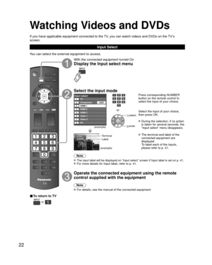 Page 2222
Watching Videos and DVDs
If you have applicable equipment connected to the TV, you can watch videos and DVDs on the TV’s 
screen.
Input Select
You can select the external equipment to access.
■ To return to TV
  
With the connected equipment turned On
Display the Input select menu
Select the input mode
Input selectTV12345678
Component
HDMI 1
HDMI 2
HDMI 3
Video 1
PC Video 2AUX
(example)
or
 select
 enter
Press corresponding NUMBER 
button on the remote control to 
select the input of your choice....