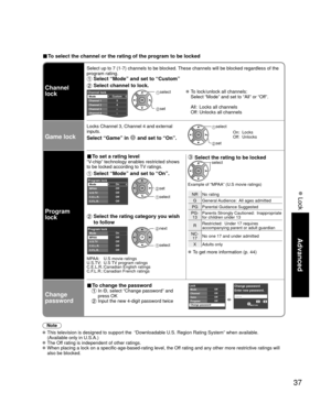 Page 3737
Advanced
 Lock
■ To select the channel or the rating of the program to be locked
Channel 
lock
Select up to 7 (1-7) channels to be blocked. These channels will be blocked regardless of the 
program rating. 
 Select “Mode” and set to “Custom”
 Select channel to lock.
Custom3
4
-
-
-
Channel lockMode
Channel 1
Channel 2
Channel 3
Channel 4
Channel 5 select 
 set
 To lock/unlock all channels:
  Select “Mode” and set to “All” or “Off”.
  All:  Locks all channels
  Off: Unlocks all channels
Game lock
Locks...
