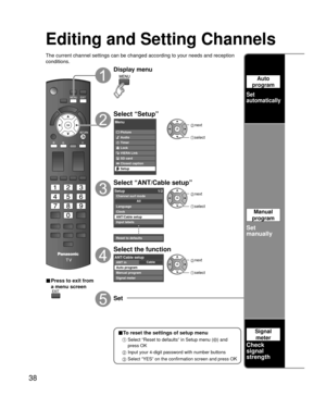 Page 3838
Editing and Setting Channels
■To reset the settings of setup menu
 
  Select “Reset to defaults” in Setup menu () and 
press OK
 
 Input your 4-digit password with number buttons
 
  Select “YES” on the confirmation screen and press OK
The current channel settings can be changed according to your needs and \
reception 
conditions.
■ Press to exit from 
a menu screen
Display menu
Select “Setup”
Menu
Picture
Audio
Timer
Lock
VIERA Link
SD card
Closed caption
Setup
 next
select
Select “ANT/Cable setup”...