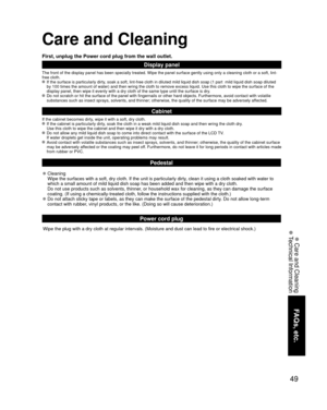 Page 4949
FAQs, etc.
 Care and Cleaning
 Technical Information
Care and Cleaning
First, unplug the Power cord plug from the wall outlet.
Display panel
The front of the display panel has been specially treated. Wipe the pane\
l surface gently using only a cleaning cloth or a soft, lint-
free cloth.
 If the surface is particularly dirty, soak a soft, lint-free cloth in diluted mild liquid dish soap (1 part\
  mild liquid dish soap diluted by 100 times the amount of water) and then wring the cloth to remove ex\...