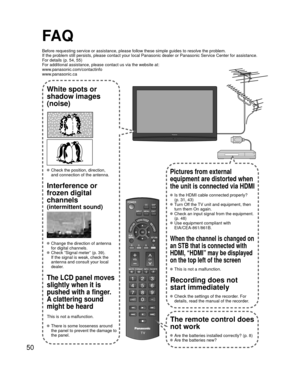 Page 5050
FA Q
Before requesting service or assistance, please follow these simple guid\
es to resolve the problem.
If the problem still persists, please contact your local Panasonic deale\
r or Panasonic Service Center for assistance. 
For details (p. 54, 55)
For additional assistance, please contact us via the website at: 
www.panasonic.com/contactinfo
www.panasonic.ca
White spots or
shadow images
(noise)
 Check the position, direction,
and connection of the antenna.
Interference or 
frozen digital 
channels...