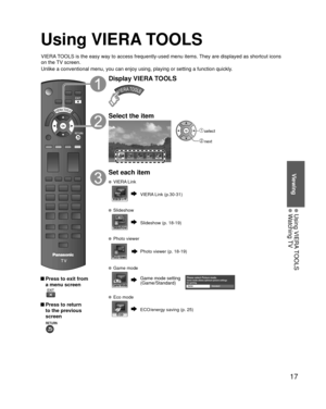 Page 1717
Viewing
 Using VIERA TOOLS Watching TV
Using VIERA TOOLS
 Press to exit from a menu screen
 
 Press to return to the previous 
screen 
Display VIERA TOOLS
Select the item
VIERA Link
 select
 next
Set each item
 VIERA Link
VIERA Link (p.30-31)
 Slideshow
Slideshow (p. 18-19)
 Photo viewer
Photo viewer (p. 18-19)
 Game mode
Game mode setting 
(Game/Standard)Please select Picture mode.Game mode allows optimum picture settings 
for gaming.
Game Standard
 Eco mode
ECO/energy saving (p. 25)
VIERA TOOLS is...