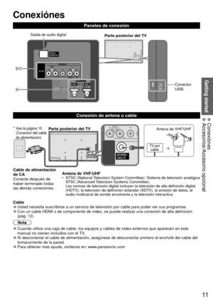 Page 1111
CB
A
Getting started
 Conexiónes
Paneles de conexión
Parte posterior del TVSalida de audio digital
Conector 
USB
  Conexión de  antena o cable
  Cable 
●Usted necesita suscribirse a un servicio de televisión por cable para\
 poder ver sus programas. 
●Con un cable HDMI o de componente de video, se puede realizar una conexi\
ón de alta definición.
(pág. 12)
Nota
 
●Cuando utilice una caja de cable, los equipos y cables de video externos\
 que aparecen en este 
manual no vienen incluidos con el TV....