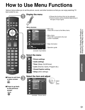 Page 5151
Advanced
 How to Use Menu Functions Editing and Setting Channels
 How to Use Menu Functions
Various menus allow you to set the picture, sound, and other functions so\
 that you can enjoy watching TV 
best suited for you.
 Press to exit from a menu screen
 Press to go back to the previous 
screen
 
Display the menu
 
●Shows the functions that can be adjusted. 
●Some functions will be disabled depending on 
the type of input signal.
RETURN
Menu
Select or enter the name of the device
connected to the...