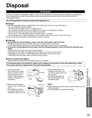 Page 6363
Support Information
 Disposal
 Care and Cleaning
Disposal
3D Eyewear
A lithium-ion polymer rechargeable battery is built in to the 3D Eyewear. Please discard according to local regulations.
When disposing this product, disassemble properly by following the proce\
dure below, and remove the internal 
rechargeable battery.
Do not disassemble this product except when disposing of it.
 Danger 
●As the rechargeable battery is specifically for this product, do not use\
 it for any other device.
•  Do not...